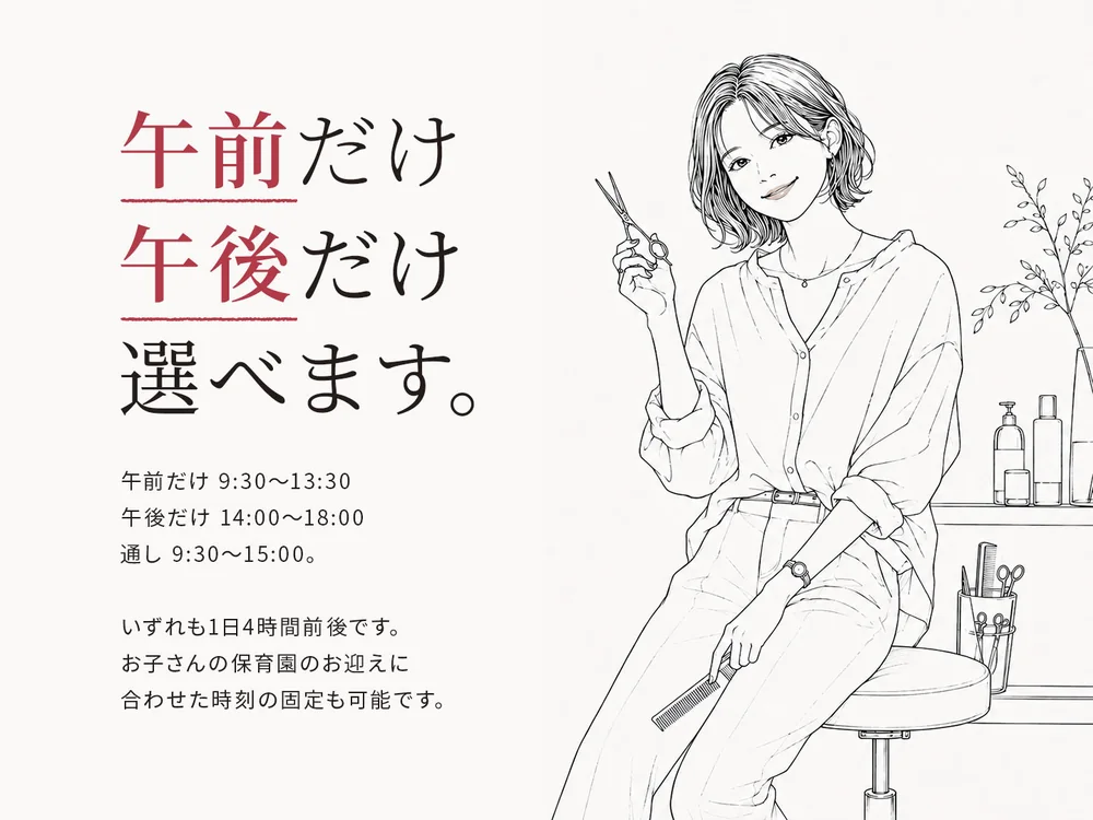 午前だけ、午後だけ、選べます。午前だけ 9:30〜13:30／午後だけ 14:00〜18:00／通し 9:30〜15:00。いずれも1日4時間前後です。お子さんの保育園のお迎えに合わせた時刻の固定も可能です。